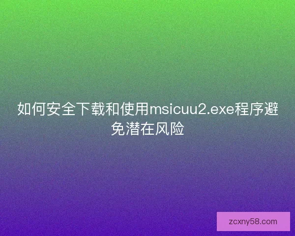 如何安全下载和使用msicuu2.exe程序避免潜在风险