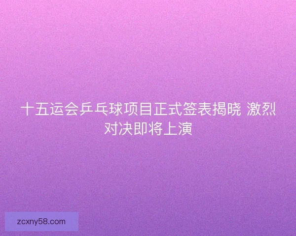 十五运会乒乓球项目正式签表揭晓 激烈对决即将上演