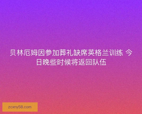 贝林厄姆因参加葬礼缺席英格兰训练 今日晚些时候将返回队伍