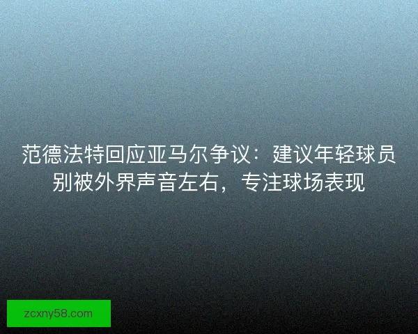 范德法特回应亚马尔争议：建议年轻球员别被外界声音左右，专注球场表现