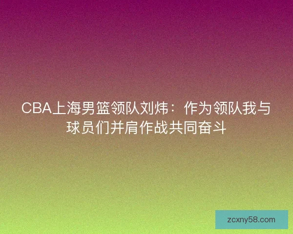 CBA上海男篮领队刘炜：作为领队我与球员们并肩作战共同奋斗
