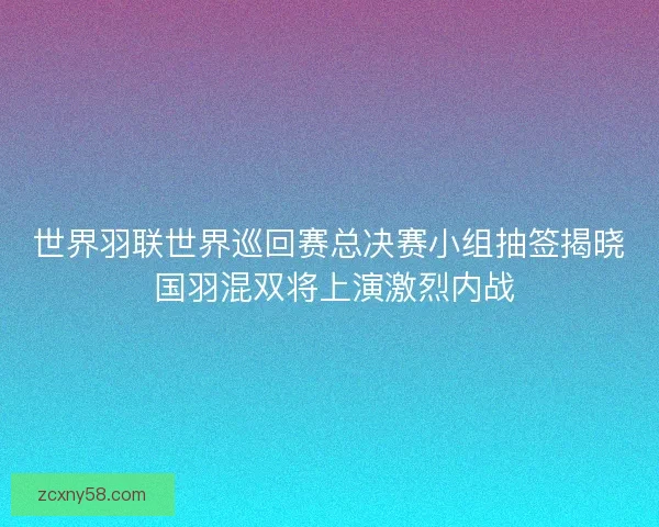 世界羽联世界巡回赛总决赛小组抽签揭晓 国羽混双将上演激烈内战 世界羽联世界巡回赛总决赛小组抽签揭晓 国羽混双将上演激烈内战