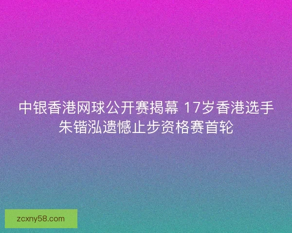 中银香港网球公开赛揭幕 17岁香港选手朱锴泓遗憾止步资格赛首轮 中银香港网球公开赛揭幕 17岁香港选手朱锴泓遗憾止步资格赛首轮