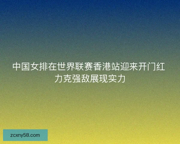 中国女排在世界联赛香港站迎来开门红 力克强敌展现实力