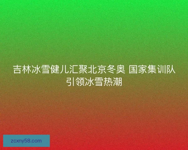 吉林冰雪健儿汇聚北京冬奥 国家集训队引领冰雪热潮 吉林冰雪健儿汇聚北京冬奥 国家集训队引领冰雪热潮