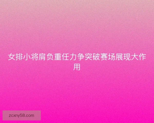 女排小将肩负重任力争突破赛场展现大作用 女排小将肩负重任力争突破赛场展现大作用