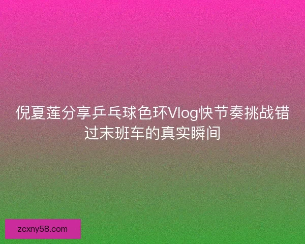 倪夏莲分享乒乓球色环Vlog快节奏挑战错过末班车的真实瞬间 倪夏莲分享乒乓球色环Vlog快节奏挑战错过末班车的真实瞬间