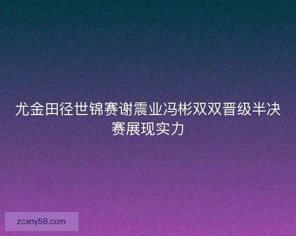 尤金田径世锦赛谢震业冯彬双双晋级半决赛展现实力 尤金田径世锦赛谢震业冯彬双双晋级半决赛展现实力