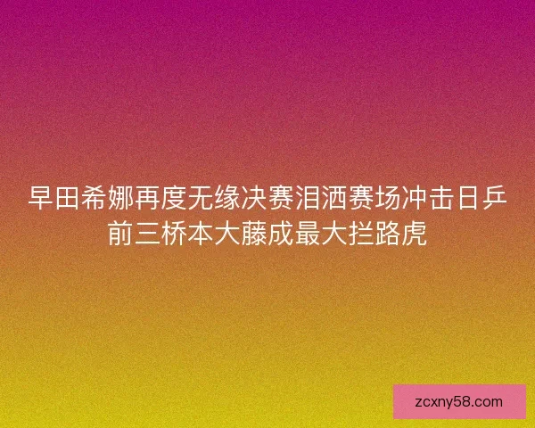 早田希娜再度无缘决赛泪洒赛场冲击日乒前三桥本大藤成最大拦路虎 早田希娜再度无缘决赛泪洒赛场冲击日乒前三桥本大藤成最大拦路虎