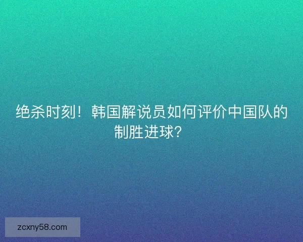 绝杀时刻！韩国解说员如何评价中国队的制胜进球？