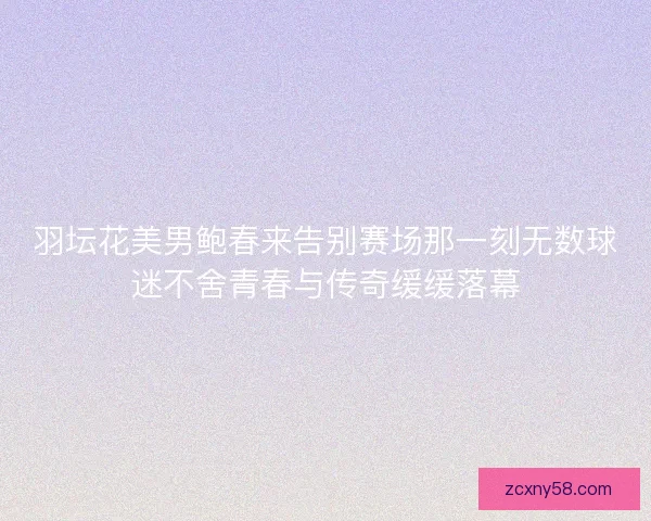 羽坛花美男鲍春来告别赛场那一刻无数球迷不舍青春与传奇缓缓落幕