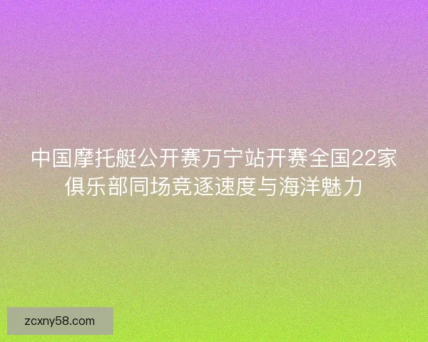 中国摩托艇公开赛万宁站开赛全国22家俱乐部同场竞逐速度与海洋魅力