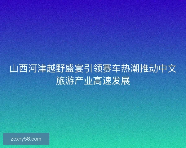 山西河津越野盛宴引领赛车热潮推动中文旅游产业高速发展