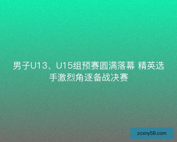 男子U13、U15组预赛圆满落幕 精英选手激烈角逐备战决赛 男子U13、U15组预赛圆满落幕 精英选手激烈角逐备战决赛
