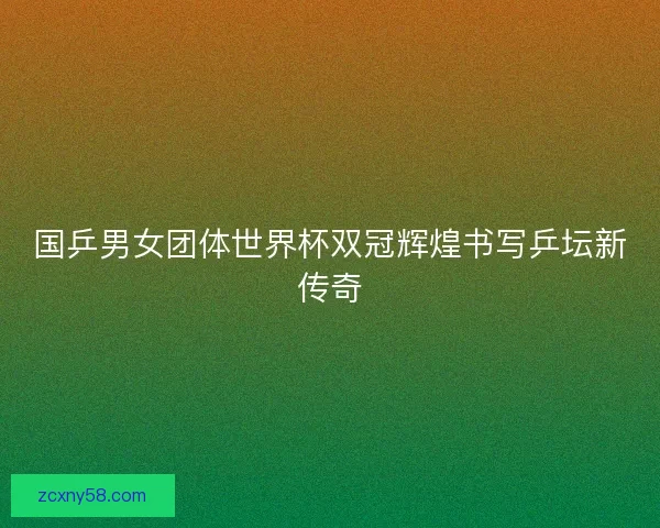 国乒男女团体世界杯双冠辉煌书写乒坛新传奇 国乒男女团体世界杯双冠辉煌书写乒坛新传奇
